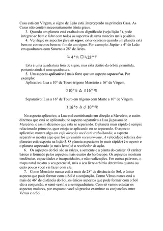 Casa está em Virgem, o signo de Leão está .interceptado na primeira Casa. As
Casas não contêm necessariamente trinta graus.
3. Quando um planeta está exaltado ou dignificado (veja lição 3), pode
integrar-se bem e lidar com todos os aspectos de urna maneira mais positiva.
4. Verifique os aspectos fora de signo; estes ocorrem quando um planeta está
bem no começo ou bem no fim de um signo. Por exemplo: Júpiter a 4° de Leão
em quadratura com Saturno a 28° de Áries.
Esta é uma quadratura fora de signo, mas está dentro da órbita permitida,
portanto ainda é uma quadratura.
5. Um aspecto aplicativo é mais forte que um aspecto separativo. Por
exemplo:
Aplicativo: Lua a 10° de Touro trígono Mercúrio a 16° de Virgem.
Separativo: Lua a 16° de Touro em trígono com Marte a 10° de Virgem.
No aspecto aplicativo, a Lua está caminhando em direção a Mercúrio, e assim
dizemos que está se aplicando; no aspecto separativo a Lua já passou de
Mercúrio, e assim dizemos que está se separando. O planeta mais rápido é sempre
relacionado primeiro, quer esteja se aplicando ou se separando. O aspecto
aplicativo mostra algo em cuja direção você está trabalhando; o aspecto
separativo mostra algo que foi aprendido recentemente. A velocidade relativa dos
planetas está exposta na lição 3. O planeta aspectante (o mais rápido) é o agente e
o planeta aspectado (o mais lento) é o recebedor da ação.
6. Os aspectos do Sol são as raízes, a semente e a planta do caráter. O caráter
básico é formado pelos aspectos mais exatos do horóscopo. Os aspectos mostram
tendências, capacidades e incapacidades, e não realizações. Em outras palavras, o
mapa natal mostra o seu potencial, mas o seu livre-arbítrio determina quanto ou
quão pouco você vai fazer com ele.
7. Como Mercúrio nunca está a mais de 28° de distância do Sol, o único
aspecto que pode formar com o Sol é a conjunção. Corno Vênus nunca está a
mais de 46° de distância do Sol, os únicos aspectos que pode formar com o Sol
são a conjunção, o semi-sextil e a semiquadratura. Com só vamos estudar os
aspectos maiores, por enquanto você só precisa examinar as conjunções entre
Vênus e o Sol.
 