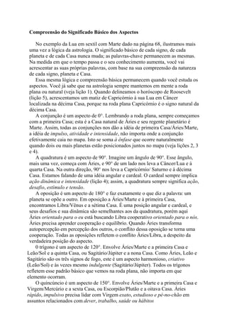 Compreensão do Significado Básico dos Aspectos
No exemplo da Lua em sextil com Marte dado na página 68, ilustramos mais
uma vez a lógica da astrologia. O significado básico de cada signo, de cada
planeta e de cada Casa nunca muda; as palavras-chave permanecem as mesmas.
Na medida em que o tempo passa e o seu conhecimento aumenta, você vai
acrescentar as suas próprias palavras, com base na sua compreensão da natureza
de cada signo, planeta e Casa.
Essa mesma lógica e compreensão básica permanecem quando você estuda os
aspectos. Você já sabe que na astrologia sempre mantemos em mente a roda
plana ou natural (veja lição 1). Quando delineamos o horóscopo de Roosevelt
(lição 5), acrescentamos um matiz de Capricórnio à sua Lua em Câncer
localizada na décima Casa, porque na roda plana Capricórnio é o signo natural da
décima Casa.
A conjunção é um aspecto de 0°. Lembrando a roda plana, sempre começamos
com a primeira Casa; esta é a Casa natural de Áries e seu regente planetário é
Marte. Assim, todas as conjunções nos dão a idéia de primeira Casa/Áries/Marte,
a idéia de impulso, atividade e intensidade, não importa onde a conjunção
efetivamente caia no mapa. Isto se soma à ênfase que ocorre naturalmente
quando dois ou mais planetas estão posicionados juntos no mapa (veja lições 2, 3
e 4).
A quadratura é um aspecto de 90°. Imagine um ângulo de 90°. Esse ângulo,
mais uma vez, começa com Áries, e 90° de um lado nos leva a Câncer/Lua e à
quarta Casa. Na outra direção, 90° nos leva a Capricórnio/ Saturno e à décima
Casa. Estamos falando de uma idéia angular e cardeal. O cardeal sempre implica
ação dinâmica e intensidade (lição 4); assim, a quadratura sempre significa ação,
desafio, estímulo e tensão.
A oposição é um aspecto de 180° e faz exatamente o que diz a palavra: um
planeta se opõe a outro. Em oposição a Áries/Marte e à primeira Casa,
encontramos Libra/Vênus e a sétima Casa. É uma posição angular e cardeal, e
seus desafios e sua dinâmica são semelhantes aos da quadratura, porém aqui
Áries orientado para o eu está buscando Libra cooperativo orientado para o nós.
Áries precisa aprender cooperação e equilíbrio. Quando Áries transforma
autopercepção em percepção dos outros, o conflito dessa oposição se torna uma
cooperação. Todas as oposições refletem o conflito Áries/Libra, a despeito da
verdadeira posição do aspecto.
0 trígono é um aspecto de 120°. Envolve Áries/Marte e a primeira Casa e
Leão/Sol e a quinta Casa, ou Sagitário/Júpiter e a nona Casa. Como Áries, Leão e
Sagitário são os três signos de fogo, este é um aspecto harmonioso, criativo
(Leão/Sol) e às vezes mesmo indulgente (Sagitário/Júpiter). Todos os trígonos
refletem esse padrão básico que vemos na roda plana, não importa em que
elemento ocorram.
O quincúncio é um aspecto de 150°. Envolve Áries/Marte e a primeira Casa e
Virgem/Mercúrio e a sexta Casa, ou Escorpião/Plutão e a oitava Casa. Áries
rápido, impulsivo precisa lidar com Virgem exato, estudioso e pé-no-chão em
assuntos relacionados com dever, trabalho, saúde ou hábitos
 