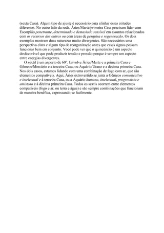 (sexta Casa). Algum tipo de ajuste é necessário para alinhar essas atitudes
diferentes. No outro lado da roda, Áries/Marte/primeira Casa precisam lidar com
Escorpião penetrante, determinado e demasiado sensível em assuntos relacionados
com os recursos dos outros ou com áreas de pesquisa e regeneração. Os dois
exemplos mostram duas naturezas muito divergentes. São necessários uma
perspectiva clara e algum tipo de reorganização antes que esses signos possam
funcionar bem em conjunto. Você pode ver que o quincúncio é um aspecto
desfavorável que pode produzir tensão e pressão porque é sempre um aspecto
entre energias divergentes.
O sextil é um aspecto de 60°. Envolve Áries/Marte e a primeira Casa e
Gêmeos/Mercúrio e a terceira Casa, ou Aquário/Urano e a décima primeira Casa.
Nos dois casos, estamos lidando com uma combinação de fogo com ar, que são
elementos compatíveis. Aqui, Áries extrovertido se junta a Gêmeos comunicativo
e intelectual e à terceira Casa, ou a Aquário humano, intelectual, progressista e
amistoso e à décima primeira Casa. Todos os sextis ocorrem entre elementos
compatíveis (fogo e ar, ou terra e água) e são sempre combinações que funcionam
de maneira benéfica, expressando-se facilmente.
 