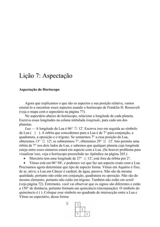 Lição 7: Aspectação
Aspectação do Horóscopo
Agora que explicamos o que são os aspectos e sua posição relativa, vamos
ensiná-lo a encontrar esses aspectos usando o horóscopo de Franklin D. Roosevelt
(veja o mapa com o aspectário na página 77).
No aspectário abaixo do horóscopo, relacione a longitude de cada planeta.
Escreva essas longitudes na coluna intitulada longitude, para cada um dos
planetas.
Lua — A longitude da Lua é 06° 12'. Escreva isso em seguida ao símbolo
da Lua ( ). A órbita que concedemos para a Lua é de 7° para conjunção, a
quadratura, a oposição e o trígono. Se somarmos 7° a essa posição da Lua,
obteremos 13° 12'; se subtrairmos 7°, obteremos 29° 12'. Isto permite uma
órbita de 7° nos dois lados da Lua, e sabemos que qualquer planeta cuja longitude
esteja entre esses números estará em aspecto com a Lua. (Se houver problema para
visualizar isso, veja o horóscopo preenchido no Apêndice na página 265.)
• Mercúrio tem uma longitude de 27° 12'; está fora da órbita por 2°.
• Vênus está em 06° 04', e podemos ver que faz um aspecto exato com a Lua.
Precisamos agora determinar que tipo de aspecto forma. Vênus em Aquário é fixo,
de ar, ativo; a Lua em Câncer é cardeal, de água, passiva. Não são da mesma
qualidade, portanto não estão em conjunção, quadratura ou oposição. Não são do
mesmo elemento, portanto não estão em trígono. Também não estão em sextil
(veja página 72). Entretanto, você vai observar que os signos são diferentes e estão
a 150° de distância, portanto formam um quincúncio (inconjunção). O símbolo do
quincúncio é ( ). Coloque esse símbolo no quadrado de intersecção entre a Lua e
Vênus no aspectário, dessa forma:
 