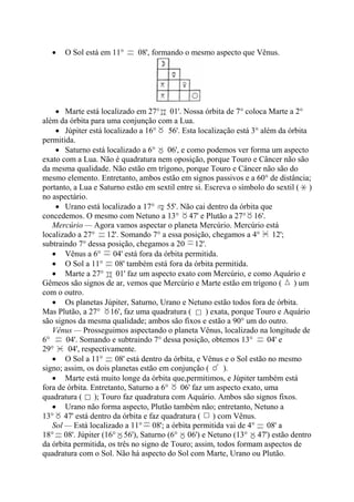 • O Sol está em 11° 08', formando o mesmo aspecto que Vênus.
• Marte está localizado em 27° 01'. Nossa órbita de 7° coloca Marte a 2°
além da órbita para uma conjunção com a Lua.
• Júpiter está localizado a 16° 56'. Esta localização está 3° além da órbita
permitida.
• Saturno está localizado a 6° 06', e como podemos ver forma um aspecto
exato com a Lua. Não é quadratura nem oposição, porque Touro e Câncer não são
da mesma qualidade. Não estão em trígono, porque Touro e Câncer não são do
mesmo elemento. Entretanto, ambos estão em signos passivos e a 60° de distância;
portanto, a Lua e Saturno estão em sextil entre si. Escreva o símbolo do sextil ( )
no aspectário.
• Urano está localizado a 17° 55'. Não cai dentro da órbita que
concedemos. O mesmo com Netuno a 13° 47' e Plutão a 27° 16'.
Mercúrio — Agora vamos aspectar o planeta Mercúrio. Mercúrio está
localizado a 27° 12'. Somando 7° a essa posição, chegamos a 4° 12';
subtraindo 7° dessa posição, chegamos a 20 12'.
• Vênus a 6° 04' está fora da órbita permitida.
• O Sol a 11° 08' também está fora da órbita permitida.
• Marte a 27° 01' faz um aspecto exato com Mercúrio, e como Aquário e
Gêmeos são signos de ar, vemos que Mercúrio e Marte estão em trígono ( ) um
com o outro.
• Os planetas Júpiter, Saturno, Urano e Netuno estão todos fora de órbita.
Mas Plutão, a 27° 16', faz uma quadratura ( ) exata, porque Touro e Aquário
são signos da mesma qualidade; ambos são fixos e estão a 90° um do outro.
Vênus — Prosseguimos aspectando o planeta Vênus, localizado na longitude de
6° 04'. Somando e subtraindo 7° dessa posição, obtemos 13° 04' e
29° 04', respectivamente.
• O Sol a 11° 08' está dentro da órbita, e Vênus e o Sol estão no mesmo
signo; assim, os dois planetas estão em conjunção ( ).
• Marte está muito longe da órbita que,permitimos, e Júpiter também está
fora de órbita. Entretanto, Saturno a 6° 06' faz um aspecto exato, uma
quadratura ( ); Touro faz quadratura com Aquário. Ambos são signos fixos.
• Urano não forma aspecto, Plutão também não; entretanto, Netuno a
13° 47' está dentro da órbita e faz quadratura ( ) com Vênus.
Sol — Está localizado a 11° 08'; a órbita permitida vai de 4° 08' a
18° 08'. Júpiter (16° 56'), Saturno (6° 06') e Netuno (13° 47') estão dentro
da órbita permitida, os três no signo de Touro; assim, todos formam aspectos de
quadratura com o Sol. Não há aspecto do Sol com Marte, Urano ou Plutão.
 