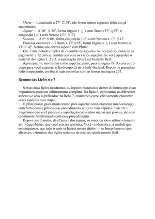 Marte — Localizado a 27° 01', não forma outros aspectos além dos já
encontrados.
Júpiter — A 16° 56', forma trígono ( ) com Urano (17° 55') e
conjunção ( ) com Netuno (13° 47').
Saturno — A 6° 06', forma conjunção ( ) com Netuno a 13° 47'.
Planetas exteriores — Urano, a 17° 55', forma trígono ( ) com Netuno a
13° 47'. Netuno não forma aspecto com Plutão.
Este é um método simples de encontrar os aspectos. Se necessário, consulte as
páginas 61 e 72 para se familiarizar com os vários aspectos. Se você aprendeu o
material das lições 1, 2 e 3, a aspectação deverá ser bastante fácil.
Agora que lhe mostramos como aspectar, passe para a página 79. Aí está outro
mapa para você aspectar: o horóscopo da atriz Judy Garland. Depois de preencher
todo o aspectário, confira as suas respostas com as nossas na página 267.
Resumo das Lições 6 e 7
Nessas duas lições mostramos os ângulos planetários dentro do horóscopo e sua
importância para um delineamento completo. Na lição 6, explicamos os diferentes
aspectos e seus significados; na lição 7, ensinamos como efetivamente encontrar
esses aspectos num mapa.
O principiante gasta muito tempo para aspectar completamente um horóscopo;
entretanto, com a prática esse procedimento se torna mais rápido e mais fácil.
Sugerimos que você pratique a aspectação com outros mapas que possua, até estai
cabalmente familiarizado com esse procedimento.
Depois dos planetas, das Casas e dos signos, os aspectos são o último elemento
astrológico básico que você precisa aprender. Você vai descobrir, à medida que
prosseguimos, que tudo o mais se baseia nesses tijolos — se lançar bem os seus
alicerces, o domínio das lições restantes deverá ser relativamente fácil.
 