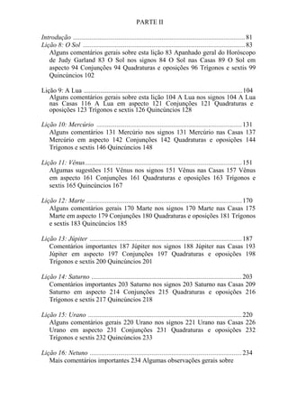PARTE II
Introdução .......................................................................................................81
Lição 8: O Sol .................................................................................................83
Alguns comentários gerais sobre esta lição 83 Apanhado geral do Horóscopo
de Judy Garland 83 O Sol nos signos 84 O Sol nas Casas 89 O Sol em
aspecto 94 Conjunções 94 Quadraturas e oposições 96 Trígonos e sextis 99
Quincúncios 102
Lição 9: A Lua ...............................................................................................104
Alguns comentários gerais sobre esta lição 104 A Lua nos signos 104 A Lua
nas Casas 116 A Lua em aspecto 121 Conjunções 121 Quadraturas e
oposições 123 Trígonos e sextis 126 Quincúncios 128
Lição 10: Mercúrio .......................................................................................131
Alguns comentários 131 Mercúrio nos signos 131 Mercúrio nas Casas 137
Mercúrio em aspecto 142 Conjunções 142 Quadraturas e oposições 144
Trígonos e sextis 146 Quincúncios 148
Lição 11: Vênus..............................................................................................151
Algumas sugestões 151 Vênus nos signos 151 Vênus nas Casas 157 Vênus
em aspecto 161 Conjunções 161 Quadraturas e oposições 163 Trígonos e
sextis 165 Quincúncios 167
Lição 12: Marte .............................................................................................170
Alguns comentários gerais 170 Marte nos signos 170 Marte nas Casas 175
Marte em aspecto 179 Conjunções 180 Quadraturas e oposições 181 Trígonos
e sextis 183 Quincúncios 185
Lição 13: Júpiter ...........................................................................................187
Comentários importantes 187 Júpiter nos signos 188 Júpiter nas Casas 193
Júpiter em aspecto 197 Conjunções 197 Quadraturas e oposições 198
Trígonos e sextis 200 Quincúncios 201
Lição 14: Saturno ..........................................................................................203
Comentários importantes 203 Saturno nos signos 203 Saturno nas Casas 209
Saturno em aspecto 214 Conjunções 215 Quadraturas e oposições 216
Trígonos e sextis 217 Quincúncios 218
Lição 15: Urano ............................................................................................220
Alguns comentários gerais 220 Urano nos signos 221 Urano nas Casas 226
Urano em aspecto 231 Conjunções 231 Quadraturas e oposições 232
Trígonos e sextis 232 Quincúncios 233
Lição 16: Netuno ...........................................................................................234
Mais comentários importantes 234 Algumas observações gerais sobre
 