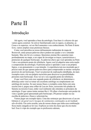 Parte II
Introdução
Até agora, você aprendeu a base da astrologia. Essa base é o alicerce do que
vamos agora construir. Se estiver familiarizado com os signos, os planetas, as
Casas e os aspectos, vai ser fácil aumentar o seu conhecimento. Na Parte II deste
livro, vamos ampliar essas premissas básicas.
Como você percebeu no nosso delineamento rudimentar do mapa de
Roosevelt, umas poucas palavras-chave podem nos ajudar a ver e entender
bastante. Mas isto foi só o começo. Queremos ensinar-lhe a penetrar mais
profundamente no mapa, a ser capaz de investigar os traços, características e
potenciais de qualquer horóscopo. As palavras-chave que você aprendeu na Parte
I são o seu primeiro ponto de referência. Agora você já adquiriu uma certa noção
e compreensão da astrologia. O próximo passo é aprender a usar a sua própria
lógica, o seu pensamento e a sua intuição. A experiência tem nos mostrado que é
preciso mais do que apenas palavras-chave para compreender as muitas variações
possíveis de um horóscopo. Você vai precisar de explicações detalhadas, de mais
exemplos reais e do seu próprio raciocínio para descrever as possibilidades
presentes num horóscopo. Esse vai ser o seu segundo ponto de referência.
O que você fizer com esse segundo ponto de referência vai determinar a
diferença entre você se tomar um excelente astrólogo ou simplesmente um
astrólogo de receitas. Se usar nossas frases e exemplos como faria com uma
receita (isto é, pegue uma colher de Lua em Áries, acrescente três pitadas de
Saturno na terceira Casa), então você realmente não entendeu os princípios da
astrologia. O que vamos tentar ensinar-lhe é: 19) olhar o horóscopo sem perder de
vista o quadro geral apresentado pelo horóscopo; 29) pensar sempre na sua
escolha de palavras e frases e selecioná-las.
Vamos pegar um exemplo típico. Uma das sentenças que descrevem a Lua em
Gêmeos é: em geral você é incapaz de sentimentos continuados ou de lealdade
não-dividida. Em certa ocasião, uma de nossas alunas que tinha essa combinação
ficou muito zangada ao ler isso. Explicou ao resto da classe que ela era muito
leal. Esse é o tipo do exemplo que os professores adoram,
 