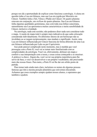 porque nos dá a oportunidade de explicar como funciona a astrologia. A aluna em
questão tinha a Lua em Gêmeos, mas sua Lua era regida por Mercúrio em
Câncer. Também tinha o Sol, Vênus e Plutão em Câncer. Os quatro planetas
estavam em conjunção, um stellium de quatro planetas. Sua Lua em Gêmeos
tinha algumas qualidades geminianas, mas com toda essa ênfase canceriana,
naturalmente sua Lua apresentava muitas características e muita sensibilidade de
Câncer, inclusive a lealdade.
Na astrologia, nada está sozinho; não podemos dizer nada sem considerar todo
o mapa. A noção do mapa total é sempre mais indicativa do que cada colocação
considerada individualmente. Os diferentes fatores de um horóscopo não se
invalidam ou se negam reciprocamente, mas mudam o significado. Assim, uma
Lua em Gêmeos influenciada por Câncer funciona de forma diferente de uma Lua
em Gêmeos influenciada por Leão ou por Capricórnio.
Isso pode parecer complicado neste momento, mas à medida que você
prossegue com a Parte II, você vai se tomar mais familiarizado com as
complexidades da astrologia. Você vai, efetivamente, delinear um mapa e
conferir a sua interpretação com a nossa, e essas coisas começarão a se encaixar.
A prática é a chave. Algum dia, você vai ter sua própria experiência para lhe
servir de base, e você vai desenvolver o seu próprio vocabulário, não precisando
mais das nossas frases. Para tanto, a Parte II vai lhe dar um sólido ponto de
partida.
Para tomar tudo ainda mais claro, incluímos os nomes de algumas pessoas
famosas que têm a mesma posição planetária que estivermos discutindo.
Achamos que esses exemplos sempre ajudam nossos alunos, e esperamos que
também o ajudem.
 