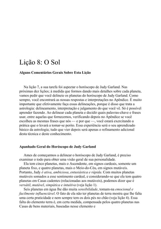 Lição 8: O Sol
Alguns Comentários Gerais Sobre Esta Lição
Na lição 7, a sua tarefa foi aspectar o horóscopo de Judy Garland. Nas
próximas dez lições; à medida que formos dando mais detalhes sobre cada planeta,
vamos pedir que você delineie os planetas do horóscopo de Judy Garland. Como
sempre, você encontrará as nossas respostas e interpretações no Apêndice. É muito
importante que efetivamente faça essas delineações, porque é disso que trata a
astrologia: delineamento, interpretação e julgamento do que você vê. Só é possível
aprender fazendo. Ao delinear cada planeta e decidir quais palavras-chave e frases
usar, entre aquelas que fornecemos, verificando depois no Apêndice se você
escolheu as mesmas frases que nós — e por que —, você estará exercitando a
prática que o levará a tomar-se perito. Essa experiência será o seu aprendizado
básico da astrologia; tudo que vier depois será apenas o refinamento adicional
desta técnica e deste conhecimento.
Apanhado Geral do Horóscopo de Judy Garland
Ames de começarmos a delinear o horóscopo de Judy Garland, é preciso
examinar o todo para obter uma visão geral de sua personalidade.
Ela tem cinco planetas, mais o Ascendente, em signos cardeais, somente um
planeta fixo, e quatro planetas, mais o Meio-do-Céu, em signos mutáveis.
Portanto, Judy é ativa, ambiciosa, entusiástica e rápida. Com muitos planetas
mutáveis somados a esse sentimento cardeal, e considerando-se que ela tem quatro
planetas em Casas cadentes (relacionadas aos mutáveis), podemos dizer que é
versátil, mutável, simpática e intuitiva (veja lição 1).
Seis planetas em água lhe dão muita sensibilidade, tomam-na emocional e
facilmente influenciável. O fato de ela não ter planetas de terra mostra que lhe falta
uma certa praticidade e nem sempre tem os dois pés no chão (veja lição 4). Essa
falta do elemento terra é, em certa medida, compensada pelos quatro planetas nas
Casas de bens materiais, baseadas nesse elemento e
 