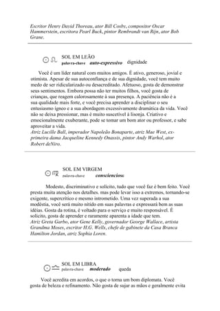 Escritor Henry Dayid Thoreau, ator Bill Cosby, compositor Oscar
Hammerstein, escritora Pearl Buck, pintor Rembrandt van Rijn, ator Bob
Grane.
SOL EM LEÃO
palavra-chave auto-expressivo dignidade
Você é um líder natural com muitos amigos. É ativo, generoso, jovial e
otimista. Apesar de sua autoconfiança e de sua dignidade, você tem muito
medo de ser ridicularizado ou desacreditado. Afetuoso, gosta de demonstrar
seus sentimentos. Embora possa não ter muitos filhos, você gosta de
crianças, que reagem calorosamente à sua presença. A paciência não é a
sua qualidade mais forte, e você precisa aprender a disciplinar o seu
entusiasmo ígneo e a sua abordagem excessivamente dramática da vida. Você
não se deixa pressionar, mas é muito suscetível à lisonja. Criativo e
emocionalmente exuberante, pode se tomar um bom ator ou professor, e sabe
aproveitar a vida.
Atriz Lucille Ball, imperador Napoleão Bonaparte, atriz Mae West, ex-
primeira dama Jacqueline Kennedy Onassis, pintor Andy Warhol, ator
Robert deNiro.
SOL EM VIRGEM
palavra-chave consciencioso
Modesto, discriminativo e solícito, tudo que você faz é bem feito. Você
presta muita atenção nos detalhes. mas pode levar isso a extremos, tornando-se
exigente, supercrítico e mesmo intrometido. Uma vez superada a sua
modéstia, você será muito nítido em suas palavras e expressará bem as suas
idéias. Gosta da rotina, é voltado para o serviço e muito responsável. É
solícito, gosta de aprender e raramente aparenta a idade que tem.
Atriz Greta Garbo, ator Gene Kelly, governador George Wallace, artista
Grandma Moses, escritor H.G. Wells, chefe de gabinete da Casa Branca
Hamilton Jordan, atriz Sophia Loren.
SOL EM LIBRA
palavra-chave moderado queda
Você acredita em acordos, o que o torna um bom diplomata. Você
gosta de beleza e refinamento. Não gosta de sujar as mãos e geralmente evita
 