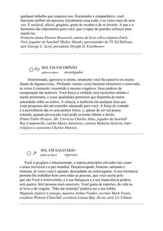 qualquer trabalho que requeira isso. Encantador e companheiro, você
funciona melhor em parceria. Geralmente casa cedo, e às vezes mais de uma
vez. É sociável, afável, gregário, gosta de receber e de se divertir. A paz e a
harmonia são importantes para você, que é capaz de grandes esforços para
mantê-las.
Primeira dama Eleanor Roosevelt, autora de livro sobre etiqueta Emily
Post, jogador de baseball Mickey Mande, apresentador de TV Ed Sullivan,
ator George C. Scott, presidente Dwight D. Eisenhower.
SOL EM ESCORPIÃO
palavra-chave investigador
Determinado, agressivo e astuto, raramente você fica passivo ou neutro
diante de alguma coisa.. Profundo. muitas vezes bastante misterioso e reservado,
às vezes é ciumento, ressentido e mesmo vingativo. Seus poderes de
recuperação são notáveis. Você busca a verdade; tem raciocínio atilado e
mente penetrante, e essas qualidades permitem que disponha de muita
autoridade sobre os outros. A ciência, a medicina ou qualquer área que
exija pesquisas são um caminho adequado para você. A força de vontade
e a persistência são os seus pontos fortes, e, apesar de ser um pouco
retraído, quando provocado você pode se tomar falante e direto.
Pintor Pablo Picasso, Mr. Universo Charles Atlas, jogador de baseball
Roy Campanella, rainha Maria Antonieta, cantora Mahalia Jackson, líder
religioso e assassino Charles Manson.
SOL EM SAGITÁRIO
palavra-chave vigoroso
Você é gregário e entusiasmado, e esposa princípios elevados tais como
o amor universal e a paz mundial. Despreocupado, honesto, animado e
otimista, às vezes você é agitado, descuidado ou extravagante. A sua tolerância
permite-lhe trabalhar bem com todas as pessoas, que você aceita pelo
que são Você é extrovertido, e a sua franqueza e a sua impaciência podem,
sem querer, ferir pessoas mais sensíveis. Você gosta de esportes, da vida ao
ar livre e de viagens. "Não me restrinja" poderia ser o seu refrão.
Magnata Andrew Carnegie, maestro Arthur Fiedler, escritor Mark Twain,
estadista Winston Churchill, escritora Louisa May Alcott, atriz Liv Ullman.
 