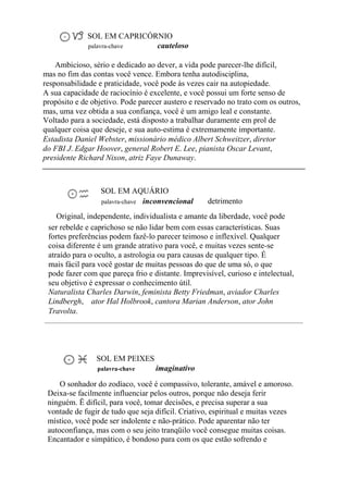 SOL EM CAPRICÓRNIO
palavra-chave cauteloso
Ambicioso, sério e dedicado ao dever, a vida pode parecer-lhe difícil,
mas no fim das contas você vence. Embora tenha autodisciplina,
responsabilidade e praticidade, você pode às vezes cair na autopiedade.
A sua capacidade de raciocínio é excelente, e você possui um forte senso de
propósito e de objetivo. Pode parecer austero e reservado no trato com os outros,
mas, uma vez obtida a sua confiança, você é um amigo leal e constante.
Voltado para a sociedade, está disposto a trabalhar duramente em prol de
qualquer coisa que deseje, e sua auto-estima é extremamente importante.
Estadista Daniel Webster, missionário médico Albert Schweitzer, diretor
do FBI J. Edgar Hoover, general Robert E. Lee, pianista Oscar Levant,
presidente Richard Nixon, atriz Faye Dunaway.
SOL EM AQUÁRIO
palavra-chave inconvencional detrimento
Original, independente, individualista e amante da liberdade, você pode
ser rebelde e caprichoso se não lidar bem com essas características. Suas
fortes preferências podem fazê-lo parecer teimoso e inflexível. Qualquer
coisa diferente é um grande atrativo para você, e muitas vezes sente-se
atraído para o oculto, a astrologia ou para causas de qualquer tipo. É
mais fácil para você gostar de muitas pessoas do que de uma só, o que
pode fazer com que pareça frio e distante. Imprevisível, curioso e intelectual,
seu objetivo é expressar o conhecimento útil.
Naturalista Charles Darwin, feminista Betty Friedman, aviador Charles
Lindbergh, ator Hal Holbrook, cantora Marian Anderson, ator John
Travolta.
SOL EM PEIXES
palavra-chave imaginativo
O sonhador do zodíaco, você é compassivo, tolerante, amável e amoroso.
Deixa-se facilmente influenciar pelos outros, porque não deseja ferir
ninguém. Ë difícil, para você, tomar decisões, e precisa superar a sua
vontade de fugir de tudo que seja difícil. Criativo, espiritual e muitas vezes
místico, você pode ser indolente e não-prático. Pode aparentar não ter
autoconfiança, mas com o seu jeito tranqüilo você consegue muitas coisas.
Encantador e simpático, é bondoso para com os que estão sofrendo e
 