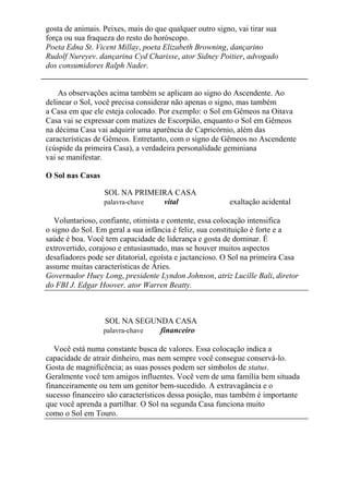 gosta de animais. Peixes, mais do que qualquer outro signo, vai tirar sua
força ou sua fraqueza do resto do horóscopo.
Poeta Edna St. Vicent Millay, poeta Elizabeth Browning, dançarino
Rudolf Nureyev. dançarina Cyd Charisse, ator Sidney Poitier, advogado
dos consumidores Ralph Nader.
As observações acima também se aplicam ao signo do Ascendente. Ao
delinear o Sol, você precisa considerar não apenas o signo, mas também
a Casa em que ele esteja colocado. Por exemplo: o Sol em Gêmeos na Oitava
Casa vai se expressar com matizes de Escorpião, enquanto o Sol em Gêmeos
na décima Casa vai adquirir uma aparência de Capricórnio, além das
características de Gêmeos. Entretanto, com o signo de Gêmeos no Ascendente
(cúspide da primeira Casa), a verdadeira personalidade geminiana
vai se manifestar.
O Sol nas Casas
SOL NA PRIMEIRA CASA
palavra-chave vital exaltação acidental
Voluntarioso, confiante, otimista e contente, essa colocação intensifica
o signo do Sol. Em geral a sua infância é feliz, sua constituição é forte e a
saúde é boa. Você tem capacidade de liderança e gosta de dominar. É
extrovertido, corajoso e entusiasmado, mas se houver muitos aspectos
desafiadores pode ser ditatorial, egoísta e jactancioso. O Sol na primeira Casa
assume muitas características de Áries.
Governador Huey Long, presidente Lyndon Johnson, atriz Lucille Bali, diretor
do FBI J. Edgar Hoover, ator Warren Beatty.
SOL NA SEGUNDA CASA
palavra-chave financeiro
Você está numa constante busca de valores. Essa colocação indica a
capacidade de atrair dinheiro, mas nem sempre você consegue conservá-lo.
Gosta de magnificência; as suas posses podem ser símbolos de status.
Geralmente você tem amigos influentes. Você vem de uma família bem situada
financeiramente ou tem um genitor bem-sucedido. A extravagância e o
sucesso financeiro são característicos dessa posição, mas também é importante
que você aprenda a partilhar. O Sol na segunda Casa funciona muito
como o Sol em Touro.
 