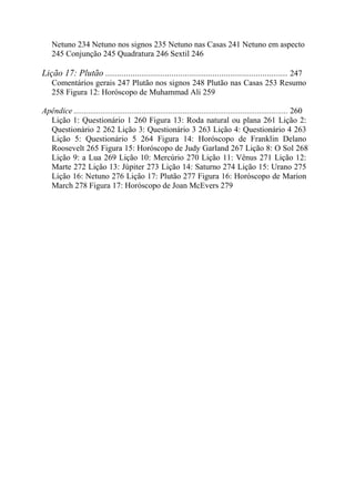 Netuno 234 Netuno nos signos 235 Netuno nas Casas 241 Netuno em aspecto
245 Conjunção 245 Quadratura 246 Sextil 246
Lição 17: Plutão ................................................................................ 247
Comentários gerais 247 Plutão nos signos 248 Plutão nas Casas 253 Resumo
258 Figura 12: Horóscopo de Muhammad Ali 259
Apêndice ........................................................................................................ 260
Lição 1: Questionário 1 260 Figura 13: Roda natural ou plana 261 Lição 2:
Questionário 2 262 Lição 3: Questionário 3 263 Lição 4: Questionário 4 263
Lição 5: Questionário 5 264 Figura 14: Horóscopo de Franklin Delano
Roosevelt 265 Figura 15: Horóscopo de Judy Garland 267 Lição 8: O Sol 268
Lição 9: a Lua 269 Lição 10: Mercúrio 270 Lição 11: Vênus 271 Lição 12:
Marte 272 Lição 13: Júpiter 273 Lição 14: Saturno 274 Lição 15: Urano 275
Lição 16: Netuno 276 Lição 17: Plutão 277 Figura 16: Horóscopo de Marion
March 278 Figura 17: Horóscopo de Joan McEvers 279
 