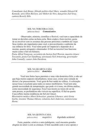 Comediante Jack Benny, filósofo político Karl Marx, senador Edward M.
Kennedy, atriz Ellen Burstyn, ator Robert de Niro, dançarino Joel Gray,
cantora Beverly Sills.
SOL NA TERCEIRA CASA
palavra-chave Comunicativo
Observador, otimista, científico e flexível, você tem a capacidade de
tomar as decisões certas na hora certa. Bom orador e bom escritor, gosta
de se envolver com os assuntos das pessoas próximas e também de viajar.
Seus irmãos são importantes para você, e provavelmente o ambiente da
sua infância foi feliz. Você tanto pode ser imparcial e depender de si
mesmo, quanto arrogante e dominador. O Sol na terceira Casa funciona
muito como o Sol em Gêmeos.
Poeta Alfred Tennyson, secretário da Justiça Earl Warren, maestro Arturo
Toscanini, poeta Carl Sandburg, astronauta Neil Armstrong, governador
John Connally, cantor John Davidson.
SOL NA QUARTA CASA
palavra-chave doméstico
Você tem fortes laços parentais e uma vida doméstica feliz, a não ser
que haja muitos aspectos desafiadores; nesse caso, existe uma vontade de
deixar o lar precocemente. Você goza de boa saúde na velhice. A colocação
nessa Casa é excelente para todos os ramos imobiliários. Você tem uma
grande necessidade de autoproteção, que pode vir à tona, em última análise,
como necessidade de segurança. Essa Casa mostra as raízes do ser de
uma pessoa, as profundezas não visíveis na superfície. O Sol na quarta
Casa reflete muitas tendências do Sol em Câncer.
Missionário médico Albert Schweitzer, pianista Liberace, atriz Greta
Garbo, inventor Thomas Edison, colunista Jack Anderson, cantora Lena
Horne.
SOL NA QUINTA CASA
palavra-chave magnético dignidade acidental
Forte, popular, criativo e auto-indulgente, você encontra grandes
alegrias no amor e com as crianças. É bem sucedido com o sexo oposto e
 