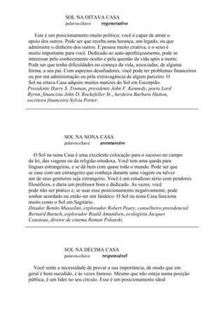 SOL NA OITAVA CASA
palavra-chave regenerativo
Este é um posicionamento muito político; você é capaz de atrair o
apoio dos outros. Pode ser que receba uma herança, um legado, ou que
administre o dinheiro dos outros. E pessoa muito criativa, e o sexo é
muito importante para você. Dedicado ao auto-aperfeiçoamento, pode se
interessar pelo conhecimento oculto e pela questão da vida após a morte.
Pode ser que tenha dificuldades no começo da vida, associadas, de alguma
forma, a seu pai. Com aspectos desafiadores, você pode ter problemas financeiros
ou por má administração ou pela extravagância de algum parceiro. O
Sol na oitava Casa adquire muitos matizes do Sol em Escorpião.
Presidente Harry S. Truman, presidente John F. Kennedy, poeta Lord
Byron, financista John D. Rockefeller Sr., herdeira Barbara Hutton,
escritora financeira Sylvia Porter.
SOL NA NONA CASA
palavra-chave aventureiro
O Sol na nona Casa é uma excelente colocação para o sucesso no campo
da lei, das viagens ou da religião ortodoxa. Você tem uma queda para
línguas estrangeiras, e se dá bem com quase todo o mundo. Pode ser que
se case com um estrangeiro que conheça durante uma viagem ou talvez
um de seus genitores seja estrangeiro. Você é um estudioso sério com pendores
filosóficos, e daria um professor bom e dedicado. As vezes, você
pode não ser prático e, se usar esse posicionamento negativamente, pode
sonhar acordado ou então ser um fanático. O Sol na nona Casa funciona
muito como o Sol em Sagitário.
Ditador Benito Mussolini, explorador Robert Peary, conselheiro presidencial
Bernard Baruch, explorador Roald Amundsen, ecologista Jacques
Cousteau, diretor de cinema Roman Polanski.
SOL NA DÉCIMA CASA
palavra-chave responsável
Você sente a necessidade de provar a sua importância, de modo que em
geral é bem sucedido, e às vezes famoso. Mesmo que não esteja numa posição
pública, é um líder no seu círculo. Esse é um posicionamento ideal
 