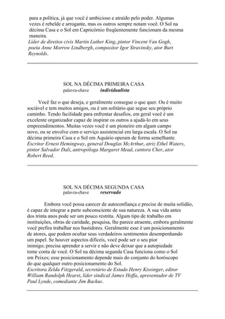 para a política, já que você é ambicioso e atraído pelo poder. Algumas
vezes é rebelde e arrogante, mas os outros sempre notam você. O Sol na
décima Casa e o Sol em Capricórnio freqüentemente funcionam da mesma
maneira.
Líder de direitos civis Martin Luther King, pintor Vincent Van Gogh,
poeta Anne Morrow Lindbergh, compositor Igor Stravinsky, ator Burt
Reynolds.
SOL NA DÉCIMA PRIMEIRA CASA
palavra-chave individualista
Você faz o que deseja, e geralmente consegue o que quer. Ou é muito
sociável e tem muitos amigos, ou é um solitário que segue seu próprio
caminho. Tendo facilidade para enfrentar desafios, em geral você é um
excelente organizador capaz de inspirar os outros a ajudá-lo em seus
empreendimentos. Muitas vezes você é um pioneiro em algum campo
novo, ou se envolve com o serviço assistencial em larga escala. O Sol na
décima primeira Casa e o Sol em Aquário operam de forma semelhante.
Escritor Ernest Hemingway, general Douglas McArthur, atriz Ethel Waters,
pintor Salvador Dali, antropóloga Margaret Mead, cantora Cher, ator
Robert Reed.
SOL NA DÉCIMA SEGUNDA CASA
palavra-chave reservado
Embora você possa carecer de autoconfiança e precise de muita solidão,
é capaz de integrar a parte subconsciente de sua natureza. A sua vida antes
dos trinta anos pode ser um pouco restrita. Algum tipo de trabalho em
instituições, obras de caridade, pesquisa, lhe parece atraente, embora geralmente
você prefira trabalhar nos bastidores. Geralmente esse é um posicionamento
de atores, que podem ocultar seus verdadeiros sentimentos desempenhando
um papel. Se houver aspectos difíceis, você pode ser o seu pior
inimigo; precisa aprender a servir e não deve deixar que a autopiedade
tome conta de você. O Sol na décima segunda Casa funciona como o Sol
em Peixes; esse posicionamento depende mais do conjunto do horóscopo
do que qualquer outro posicionamento do Sol.
Escritora Zelda Fitzgerald, secretário de Estado Henry Kissinger, editor
William Randolph Hearst, líder sindical James Hoffa, apresentador de TV
Paul Lynde, comediante Jim Backus.
 
