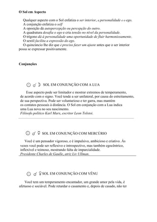O Sol em Aspecto
Qualquer aspecto com o Sol enfatiza o ser interior, a personalidade e o ego.
A conjunção enfatiza o self
A oposição dá autopercepção ou percepção do outro.
A quadratura desafia o ego e cria tensão no nível da personalidade.
O trígono dá à personalidade uma oportunidade de fluir harmoniosamente.
O sextil facilita a expressão do ego.
O quincúncio lhe diz que é preciso fazer um ajuste antes que o ser interior
possa se expressar positivamente.
Conjunções
SOL EM CONJUNÇÃO COM A LUA
Esse aspecto pode ser limitador e mostrar extremos de temperamento,
de acordo com o signo. Você tende a ser unilateral, por causa do estreitamento,
de sua perspectiva. Pode ser voluntarioso e ter garra, mas mantém
os contatos pessoais à distância. O Sol em conjunção com a Lua indica
uma Lua nova no seu nascimento.
Filósofo político Karl Marx, escritor Leon Tolstoi.
SOL EM CONJUNÇÃO COM MERCÚRIO
Você é um pensador vigoroso, e é impulsivo, ambicioso e criativo. Às
vezes você pode ser reflexivo e introspectivo, mas também egocêntrico,
inflexível e teimoso, mostrando falta de imparcialidade.
Presidente Charles de Gaulle, atriz Liv Ullman.
SOL EM CONJUNÇÃO COM VÊNU
Você tem um temperamento encantador, um grande amor pela vida, é
afetuoso e sociável. Pode retardar o casamento e, depois de casado, não ter
 