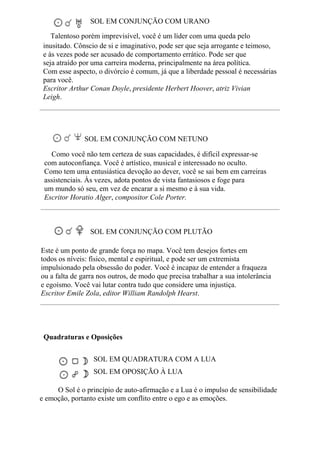 SOL EM CONJUNÇÃO COM URANO
Talentoso porém imprevisível, você é um líder com uma queda pelo
inusitado. Cônscio de si e imaginativo, pode ser que seja arrogante e teimoso,
e às vezes pode ser acusado de comportamento errático. Pode ser que
seja atraído por uma carreira moderna, principalmente na área política.
Com esse aspecto, o divórcio é comum, já que a liberdade pessoal é necessárias
para você.
Escritor Arthur Conan Doyle, presidente Herbert Hoover, atriz Vivian
Leigh.
SOL EM CONJUNÇÃO COM NETUNO
Como você não tem certeza de suas capacidades, é difícil expressar-se
com autoconfiança. Você é artístico, musical e interessado no oculto.
Como tem uma entusiástica devoção ao dever, você se sai bem em carreiras
assistenciais. Às vezes, adota pontos de vista fantasiosos e foge para
um mundo só seu, em vez de encarar a si mesmo e à sua vida.
Escritor Horatio Alger, compositor Cole Porter.
SOL EM CONJUNÇÃO COM PLUTÃO
Este é um ponto de grande força no mapa. Você tem desejos fortes em
todos os níveis: físico, mental e espiritual, e pode ser um extremista
impulsionado pela obsessão do poder. Você é incapaz de entender a fraqueza
ou a falta de garra nos outros, de modo que precisa trabalhar a sua intolerância
e egoísmo. Você vai lutar contra tudo que considere uma injustiça.
Escritor Emile Zola, editor William Randolph Hearst.
Quadraturas e Oposições
SOL EM QUADRATURA COM A LUA
SOL EM OPOSIÇÃO À LUA
O Sol é o princípio de auto-afirmação e a Lua é o impulso de sensibilidade
e emoção, portanto existe um conflito entre o ego e as emoções.
 