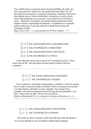Esse conflito pode se expressar através da personalidade, da saúde, dos
pais e dos parceiros. Pode haver uma aguda desavença dentro do self.
na tentativa de reconciliar os princípios masculino e feminino. Pode haver
uma disputa entre os fatores profissional e doméstico, ou entre os pais.
Talvez haja problemas com o parceiro, o que poderá levar a divórcio e
riscos financeiros. Entretanto, essa tensão interna proporciona muito
impulso interior e capacidade de realização. A quadratura ou a oposição
podem indicar que os pais não estavam se dando bem na época da
concepção do filho.
Bispo James Pike ( ), apresentador de TV Merv Griffin ( )
SOL EM QUADRATURA COM MERCÚRIO
SOL EM OPOSIÇÃO A MERCÚRIO
SOL EM QUADRATURA COM VÊNUS
SOL EM OPOSIÇÃO A VÊNUS
Como Mercúrio nunca está a mais de 28° de distância do Sol, e Vênus
nunca mais de 46°, eles não podem formar aspectos maiores além da
conjunção.
SOL EM QUADRATURA COM MARTE
SOL EM OPOSIÇÃO A MARTE
Você é agressivo, arrebatado, entusiasmado e combativo. Gosta de assumir
riscos e pode ser um pouco dado a acidentes. Pode ser um pouco convencido
e se impor demais, deixando os outros zangados. Sua energia física
é grande e você precisa encontrar um parceiro que possa acompanhar o seu
ritmo. "Pense antes de falar" deveria ser a sua divisa.
Pugilista Muhammad Ali ( ), compositor Ludwig van Beethoven ( ).
SOL EM QUADRATURA COM JÚPITER
SOL EM OPOSIÇÃO A JÚPITER
Você pode ser altivo e egoísta e achar que pode agir como lhe apetecer,
ma vez que aprenda as suas prioridades, poderá atingir qualquer
 