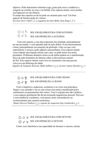 objetivo. Pode demonstrar otimismo cego, gosto pelo risco e tendência a
exagerar na comida, no sexo e na bebida. Esse aspecto muitas vezes produz
um trapaceiro ou um falsário.
O campo dos esportes ou da lei pode ser atraente para você. Um bom
aspecto de Saturno pode ser valioso.
Escritor Gore Vidal ( ), jogadora de tênis Billie Jean King ( ).
SOL EM QUADRATURA COM SATURNO
SOL EM OPOSIÇÃO A SATURNO
Com este aspecto, a sua auto-expressão fica limitada, principalmente
na sua juventude, e você aprende tudo do jeito difícil. O seu discernimento
é bom, principalmente em situações da profissão. Uma vez que você
experimente o sucesso, pode adquirir autoconfiança. Esse aspecto muitas
vezes impede uma ligação íntima com o pai, ou pode trazer sua morte
prematura. Problemas dentários sérios ou de artrite podem ser a manifestação
física da ação limitadora de Saturno sobre a efervescência natural
do Sol. Esse aspecto muitas vezes leva ao casamento com uma pessoa
viúva ou com diferença de idade.
Jogador de basquete Kareem Abdul Jabbar ( ), escritor Upton Sinclair ( )
SOL EM QUADRATURA COM URANO
SOL EM OPOSIÇÃO A URANO
Você é impulsivo, audacioso, excêntrico e às vezes sem princípios.
Segue o seu caminho e faz as suas coisas sem muita consideração pelos
sentimentos ou pensamentos dos outros. Você é original mas não é prático,
e esse aspecto geralmente lhe dá um tremendo magnetismo pessoal. Nervoso
e com tendência a acidentes, você parece atrair circunstâncias ou
acontecimentos que causam transtornos.
Jóquei Steven Cauthen ( ), regente de orquestra Guy Lombardo ( ).
SOL EM QUADRATURA COM NETUNO
SOL EM OPOSIÇÃO A NETUNO
Como você subestima a sua capacidade de alcançar o sucesso, muitas
 