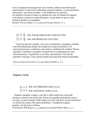 vezes é incapaz de prosseguir nos seus intentos, embora suas motivações
sejam nobres. É sensível ao sofrimento, gosta de animais e é excessivamente
emocional, o que tenta esconder. A sua tendência é se envolver
em situações em que os outros se apóiam em você. Se Netuno for angular,
você precisa se precaver contra decepções, já que pode ser que se torne
vítima de fraudes ou escândalos.
Senador Howard Baker ( ), general George Patton ( ).
SOL EM QUADRATURA COM PLUTÃO
SOL EM OPOSIÇÃO A PLUTÃO
Você tem força de vontade, e às vezes é jactancioso, arrogante e rebelde,
com dificuldade para dirigir sua energia por canais construtivos. Os
outros pensam que o conhecem, mas nunca o conhecem de verdade. Precisa
aprender a controlar o seu gênio e a desenvolver a moderação nos seus
relacionamentos. A gerência é o seu forte, mas primeiro você tem de
aprender a transigir. Uma carreira teatral seria uma boa forma de desabafar.
Tenor Luciano Pavarotti ( ), ator Henry Winkler ( ).
Trígonos e Sextis
SOL EM TRÍGONO COM A LUA
SOL EM SEXTIL COM A LUA
Popular, tranqüilo e alegre, você não é milito ambicioso, mas pode
alcançar o sucesso sem muita luta. Possui um equilíbrio harmônico entre o
seu ego e as suas emoções. Pode esperar ter uma vida fácil, um lar confortável
e o auxílio dos outros. Seu maior problema é. a tendência à apatia,
quando você deveria se afirmar.
Comediante Will Rogers ( ), jogador de baseball Willie Mays ( ).
 