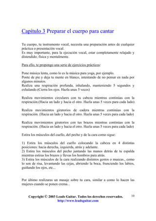 Copyright © 2003 Leads Guitar. Todos los derechos reservados.
http://www.leadsguitar.com
10
Capítulo 3 Preparar el cuerpo para cantar
Tu cuerpo, tu instrumento vocal, necesita una preparación antes de cualquier
práctica o presentación vocal.
Es muy importante, para la ejecución vocal, estar completamente relajado y
distendido; física y mentalmente.
Para ello, te propongo una serie de ejercicios prácticos:
Pone música lenta, como lo es la música para yoga, por ejemplo.
Ponte de pie y deja tu mente en blanco, intentando de no pensar en nada por
algunos minutos.
Realiza una respiración profunda, inhalando, manteniendo 5 segundos y
exhalando.(Cierra los ojos. Hazla unas 5 veces)
Realiza movimientos circulares con tu cabeza mientras continúas con la
respiración.(Hacia un lado y hacia el otro. Hazla unas 5 veces para cada lado)
Realiza movimientos giratorios de cadera mientras continúas con la
respiración. (Hacia un lado y hacia el otro. Hazla unas 5 veces para cada lado)
Realiza movimientos giratorios con tus brazos mientras continúas con la
respiración. (Hacia un lado y hacia el otro. Hazla unas 5 veces para cada lado)
Estira los músculos del cuello, del pecho y de la cara como sigue:
1) Estira los músculos del cuello colocando la cabeza en 4 distintas
posiciones: hacia derecha, izquierda, atrás y adelante.
2) Estira los músculos del pecho juntando las manos detrás de tu espalda
mientras estiras los brazos y llevas los hombros para atrás.
3) Estira los músculos de la cara realizando distintos gestos o muecas., como
lo son de risa, levantando las cejas, abriendo la boca, frunciendo los labios,
guiñando los ojos, etc...
Por último realizaras un masaje sobre tu cara, similar a como lo hacen las
mujeres cuando se ponen crema...
 