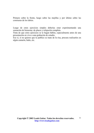 Copyright © 2003 Leads Guitar. Todos los derechos reservados.
http://www.leadsguitar.com
11
Primero sobre la frente, luego sobre las mejillas y por último sobre las
comisuras de los labios.
Luego de estos ejercicios simples deberías estar experimentando una
sensación de bienestar, de placer y relajación completa.
Trata de que estos ejercicios se te hagan hábito, especialmente antes de una
presentación en vivo o una grabación de estudio.
Eso si, si no quieres que tu publico se mate de la risa, procura realizarlos en
algún camarín, baño, etc.
 