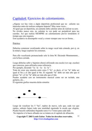 Copyright © 2003 Leads Guitar. Todos los derechos reservados.
http://www.leadsguitar.com
12
Capítulo4: Ejercicios de calentamiento.
¿Alguna vez has visto a algún deportista profesional que no caliente sus
músculos antes de realizar cualquier deporte? Muy raras veces...
Al igual que un deportista, un cantante debe calentar antes de realizar su acto.
No olvides nunca esto, no calentar tu voz pude ser perjudicial para tus
cuerdas. Así que realiza SIEMPRE un calentamiento previo tomándote el
tiempo que este requiera.
Esto ayudará a tu desempeño vocal y a tener siempre una voz en forma...
Práctica:
Deberías comenzar vocalizando sobre tu rango vocal más cómodo, por ej. en
la mitad y luego explorar los extremos.
Para ello vocalizarás pronunciando solo la letra M. Diciendo Mmmmmmm...
con la boca cerrada.
Luego deberías subir y bajar(en altura) utilizando una escala (ver cap. escalas)
que conozcas, para utilizarla como referencia.
Por ejemplo, diciendo “ la - la – la - la - la ”.
Trata de crear una simetría entre estos 5 “la”, es decir, el 1er “la” debe ser
igual al 5to y el 2do igual al 4to. El segundo “la” debe ser más alto que el
primer “la”, el 3er “la” debe ser más alto que el 2do.
Puedes ayudarte con un instrumento musical como ser un teclado, una
guitarra, etc...
El siguiente grafico muestra dicha simetría:
Luego de vocalizar los 5 “las”, repites de nuevo, solo que, cada vez que
repites, subes(o bajas) todo una tonalidad siguiendo la escala que elegiste.
Puedes hacerlo subiendo(o bajando) unos 4 o 5 tonos para cada lado.
No importa si lo haces afinado eso se tratara en el capitulo de afinación.
 