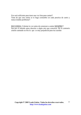 Copyright © 2003 Leads Guitar. Todos los derechos reservados.
http://www.leadsguitar.com
13
Eso será suficiente para tener una voz lista para cantar!!
Trata de que esta rutina se te haga costumbre en cada practica de canto y
nunca tendrás problema!!
RECUERDA: Calentar tu voz antes de comenzar a cantar SIEMPRE!!
Sea por el método antes descrito o algún otro que conozcas. De lo contrario
estarás cantando en frío lo que es muy perjudicial para tus cuerdas
 