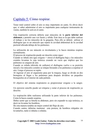 Copyright © 2003 Leads Guitar. Todos los derechos reservados.
http://www.leadsguitar.com
14
Capítulo 5: Cómo respirar.
Tener total control sobre el aire es muy importante en canto. Es obvio decir
que, si saber administrar el aire es importante para cualquier instrumento de
viento, también lo será en el canto.
Una respiración correcta debería usar músculos de la parte inferior del
abdomen y permitir una voz fuerte y sólida. Este área es la que debe realizar
el trabajo y no los músculos de la garganta. Para ello se deberá utilizar el
diafragma que es un músculo que separa la cavidad abdominal de la cavidad
pectoral ubicada debajo de los pulmones.
La utilización de ese músculo es involuntaria y lo haces mientras respiras
normalmente.
El proceso de respiración puede ser descrito como sigue:
Cuando se inhala aire (gas oxígeno + otros) el diafragma baja y los músculos
costales levantan la caja toráxica creando un vacío que implica que los
pulmones se carguen de aire.
Cuando se exhala (dióxido de carbono) el diafragma vuelve a su posición
inicial y los músculos costales se relajan forzando a los pulmones a expulsar el
aire. Luego el proceso se repite.
Al ingresar el aire al organismo pasa por la traquea, luego se divide en dos
bronquios al llegar a los pulmones para después dividirse en pequeños
bronquíolos en el interior de cada pulmón.
El objetivo del sistema respiratorio es proporcionar oxígeno a la sangre.
Un ejercicio sencillo puede ser relajarse y notar el proceso de respiración ya
descrito.
La respiración debe realizarse utilizando la parte inferior de los pulmones.
Como la haces cuando suspiras.
Debes sentir que se hincha tu abdomen, pero sin expandir tu caja toráxica, es
decir no levantar los hombros.
De esta manera tendrás un mejor control del flujo de aire.
Cuando cantes, deberías mantener esta postura, de hombros relajados sin
levantarlos, tanto si inhalas o exhalas.
 