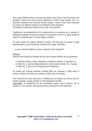 Copyright © 2003 Leads Guitar. Todos los derechos reservados.
http://www.leadsguitar.com
15
Para cantar deberás tener en cuenta que debes tomar solo el aire necesario, por
ejemplo si haces una nota de poca duración es inútil tomar mucho aire; o si
necesitas mantener una nota por mucho tiempo, o hacer varias notas seguidas
sin tomar aire deberás realizar una inhalación más profunda.
El tiempo de inhalación debería ser lo más corto posible.
Finalmente, la manipulación de la respiración no es necesaria en sí, porque el
diafragma trabajara de manera natural si no piensas en ello. La mejor forma de
respirar es dejando que tu cuerpo haga su trabajo.
Si tienes miedo de respirar durante el canto, solo deja que tu cuerpo lo haga
naturalmente, ya que desde que naciste lo ha estado haciendo...
... o acaso mientras hablas te pones a pensar como respirar!!!
Práctica:
Realiza estos ejercicios llenado de aire solo la parte inferior de tus pulmones
1) Primero inhalas, luego mantienes y después exhalas. 5 segundos c/u
2) Ídem Ej. 1, pero pronunciando una vocal cuando exhales. Ej.: Aaaaaa.
3) Ídem Ej. 2, pero con 10 segundos de exhalación
El sonido que realizas mientras exhalas debe ser continuo y debe tener el
mismo volumen. No debe ser cortado ni debe caer el volumen.
Una variación de estos ejercicios es inhalar por un tiempo muy breve, por Ej.
medio segundo y luego exhalar lo más lentamente posible.
Importante: la inhalación de aire abundante puede causar mareos. No te
asustes si esto sucede, sólo procura hacer un descanso entre prácticas.
 