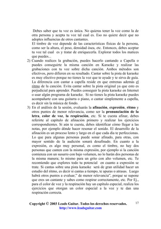 Copyright © 2003 Leads Guitar. Todos los derechos reservados.
http://www.leadsguitar.com
17
Debes saber que tu voz es única. No quieras tener la voz como la de
otra persona y acepta tu voz tal cual es. Eso no quiere decir que no
adoptes influencias de otros cantantes.
El timbre de voz depende de las características físicas de la persona,
como ser la altura, el peso, densidad ósea, etc. Entonces, debes aceptar
tu voz tal cual es y tratar de enriquecerla. Explorar todos los matices
que puedes...
2) Cuando realices la grabación, puedes hacerlo cantando a Capella o
puedes conseguirte la misma canción en Karaoke y realizar las
grabaciones con tu voz sobre dicha canción. Ambos métodos son
efectivos, pero difieren en su resultado. Cantar sobre la pista de karaoke
es muy efectivo porque no tienes la voz que te ayude y te sirva de guía.
La diferencia con cantar a capella reside en que entrenas además el
ritmo de la canción. Evita cantar sobre la pista original ya que esto es
perjudicial para aprender. Puedes conseguir la pista karaoke en Internet
o usar algún programa de karaoke. Si no tienes la pista karaoke puedes
acompañarte con una guitarra o piano, o cantar simplemente a capella,
es decir sin la música de fondo.
3) En el análisis de la sesión, evaluarás la afinación, expresión, ritmo y
otros puntos de menor relevancia, como ser la pronunciación de la
letra, color de voz, la respiración, etc. Si te cuesta afinar, debes
referirte al capítulo de afinación primero y realizar los ejercicios
correspondientes. Si aún te cuesta, debes identificar cómo llegar a las
notas, por ejemplo dónde hacer resonar el sonido. El desarrollo de la
afinación es un proceso lento y largo en el que cada día te perfeccionas.
Lo que para algunas personas puede sonar afinado, para otras, con
mayor sentido de la audición sonará desafinado. En cuanto a la
expresión, es algo muy personal, es como el timbre, no hay dos
personas que canten con la misma expresión, por ejemplo si la canción
comienza con un susurro con bajo volumen, no lo harán dos personas de
la misma manera; lo mismo para un grito con alto volumen, etc. Te
recomiendo que explores todo tu potencial en cuanto a expresión se
trate. Si cantas sobre una pista karaoke será de gran utilidad hacer un
estudio del ritmo, es decir si cantas a tiempo, te apuras o atrasas. Luego
habrá otros puntos a evaluar,” de menor relevancia”, porque se supone
que eres un cantante y sabes como respirar correctamente, etc. Por Ej.,
para el color de voz y la respiración hay un capítulo especial, realiza los
ejercicios que otorgan un color especial a la voz y te dan una
respiración correcta.
 