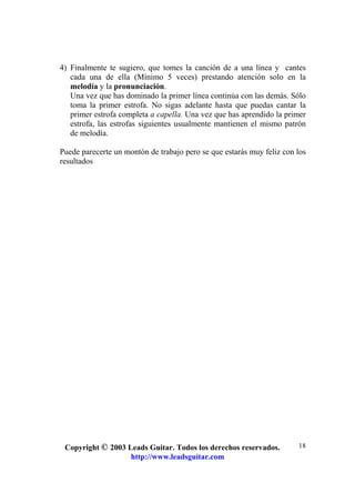 Copyright © 2003 Leads Guitar. Todos los derechos reservados.
http://www.leadsguitar.com
18
4) Finalmente te sugiero, que tomes la canción de a una línea y cantes
cada una de ella (Mínimo 5 veces) prestando atención solo en la
melodía y la pronunciación.
Una vez que has dominado la primer línea continúa con las demás. Sólo
toma la primer estrofa. No sigas adelante hasta que puedas cantar la
primer estrofa completa a capella. Una vez que has aprendido la primer
estrofa, las estrofas siguientes usualmente mantienen el mismo patrón
de melodía.
Puede parecerte un montón de trabajo pero se que estarás muy feliz con los
resultados
 