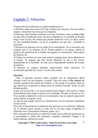 Copyright © 2003 Leads Guitar. Todos los derechos reservados.
http://www.leadsguitar.com
19
Capítulo 7: Afinación.
El desarrollo de la afinación se mejora notablemente si:
1) Practicas sobre una escala (ver Cap. Escalas) que conozcas. De esta manera
ayudas a memorizar las notas que la componen.
2) Practicas sobre distintas armonías (ver Cap. Armonía), como ser 3ras o 5ta.
Es muy útil el estudio del canto con otros compañeros, si es posible de distinto
rango vocal al tuyo. De manera que puedes armonizar voces; es decir, cantar
en otra tonalidad distinta a la de tu compañero sin que este confunda tu
ejecución.
3) Realizas tus prácticas con la ayuda de un instrumento. No es necesario que
compres uno si no dispones de él. Puedes pedirle a un amigo, utilizar la
guitarra del guitarrista de tu banda, descargarte un instrumento virtual gratis
de Internet, etc.
4) Grabas tus sesiones de canto para realizar comparaciones de tu afinacion en
el tiempo. Te aseguro una muy buena afinación en uno o dos meses,
dependiendo de la facilidad de cada uno y dependiendo también del tiempo
de práctica.
5) Realizas tus propias melodías improvisando sobre canciones. Te
recomiendo aprender los “yeites” vocales más usados.
Ejercicio:
Para el siguiente ejercicio debes ayudarte con un instrumento (Bien
afinado) como ser una guitarra o teclado. Para ello tocas el Do central del
teclado o guitarra (5ta cuerda 3er casillero. o 2da cuerda 1er casillero. Para los
que saben tocar la guitarra) y luego tratas de cantarla diciendo ”laaaa” lo más
afinado posible.
Luego con la nota Re y así sucesivamente hasta llegar a una octava y luego
descendiendo hasta llegar al primer tono realizado. Siempre sin forzar la voz.
Si no puedes completar la octava no te preocupes, hay un capítulo especial de
cómo ampliar tu registro vocal.
La idea de este simple ejercicio es familiarizarse con las distintas tonalidades
de una escala.
Pero para el desarrollo de la afinación este ejercicio no es suficiente. Deberías
ser tú primero quien ejecute la nota con la voz para luego comprobar la
afinación con el instrumento (Guitarra, piano, etc.).
Otra variación del ejercicio es realizar las notas sin un orden de manera que no
te acostumbres a cantar sólo subiendo o bajando. Entiendes? Puedes, y de
hecho deberías, alternar las notas.
 
