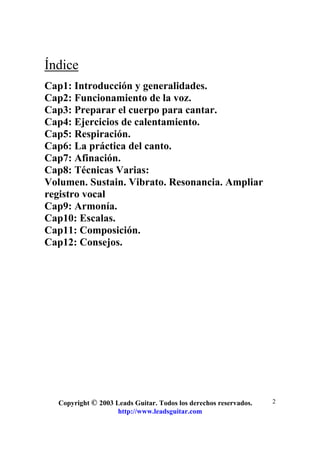 Copyright © 2003 Leads Guitar. Todos los derechos reservados.
http://www.leadsguitar.com
2
Índice
Cap1: Introducción y generalidades.
Cap2: Funcionamiento de la voz.
Cap3: Preparar el cuerpo para cantar.
Cap4: Ejercicios de calentamiento.
Cap5: Respiración.
Cap6: La práctica del canto.
Cap7: Afinación.
Cap8: Técnicas Varias:
Volumen. Sustain. Vibrato. Resonancia. Ampliar
registro vocal
Cap9: Armonía.
Cap10: Escalas.
Cap11: Composición.
Cap12: Consejos.
 