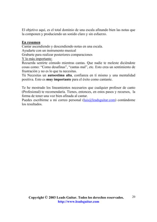 Copyright © 2003 Leads Guitar. Todos los derechos reservados.
http://www.leadsguitar.com
20
El objetivo aquí, es el total dominio de una escala afinando bien las notas que
la componen y produciendo un sonido claro y sin esfuerzo.
En resumen
Cantar ascendiendo y descendiendo notas en una escala.
Ayudarte con un instrumento musical
Grabarte para realizar posteriores comparaciones
Y lo más importante:
Recuerda sentirte cómodo mientras cantas. Que nadie te moleste diciéndote
cosas como: “Como desafinas”, “cantas mal”, etc. Esto crea un sentimiento de
frustración y no es lo que tu necesitas.
Tú Necesitas un autoestima alta, confianza en tí mismo y una mentalidad
positiva. Esto es muy importante para el éxito como cantante.
Te he mostrado los lineamientos necesarios que cualquier profesor de canto
(Profesional) te recomendaría. Tienes, entonces, en estos pasos y recursos, la
forma de tener una voz bien afinada al cantar.
Puedes escribirme a mi correo personal (luis@leadsguitar.com) contándome
los resultados.
 