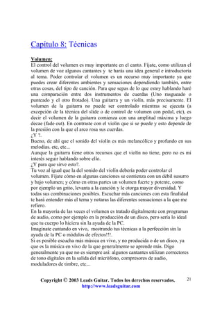 Copyright © 2003 Leads Guitar. Todos los derechos reservados.
http://www.leadsguitar.com
21
Capítulo 8: Técnicas
Volumen:
El control del volumen es muy importante en el canto. Fíjate, como utilizan el
volumen de voz algunos cantantes y te harás una idea general e introductoria
al tema. Poder controlar el volumen es un recurso muy importante ya que
puedes crear diferentes ambientes y sensaciones dependiendo también, entre
otras cosas, del tipo de canción. Para que sepas de lo que estoy hablando haré
una comparación entre dos instrumentos de cuerdas (Uno rasgueado o
punteado y el otro frotado). Una guitarra y un violín, más precisamente. El
volumen de la guitarra no puede ser controlado mientras se ejecuta (a
excepción de la técnica del slide o de control de volumen con pedal, etc), es
decir el volumen de la guitarra comienza con una amplitud máxima y luego
decae (fade out). En contraste con el violín que si se puede y esto depende de
la presión con la que el arco rosa sus cuerdas.
¿Y ?.
Bueno, de ahí que el sonido del violín es más melancólico y profundo en sus
melodías. etc, etc...
Aunque la guitarra tiene otros recursos que el violín no tiene, pero no es mi
interés seguir hablando sobre ello.
¿Y para que sirve esto?.
Tu voz al igual que la del sonido del violín debería poder controlar el
volumen. Fíjate cómo en algunas canciones se comienza con un débil susurro
y bajo volumen; y cómo en otras partes un volumen fuerte y potente, como
por ejemplo un grito, levanta a la canción y le otorga mayor diversidad. Y
todas sus combinaciones posibles. Escuchar más canciones con esta finalidad
te hará entender más el tema y notaras las diferentes sensaciones a la que me
refiero.
En la mayoría de las veces el volumen es tratado digitalmente con programas
de audio, como por ejemplo en la producción de un disco, pero sería lo ideal
que tu cuerpo lo hiciera sin la ayuda de la PC.
Imagínate cantando en vivo, mostrando tus técnicas a la perfección sin la
ayuda de la PC o módulos de efectos!!!.
Si es posible escucha más música en vivo, y no producida o de un disco, ya
que es la música en vivo de la que generalmente se aprende más. Digo
generalmente ya que no es siempre así: algunos cantantes utilizan correctores
de tono digitales en la salida del micrófono, compresores de audio,
moduladores de timbre, etc...
 