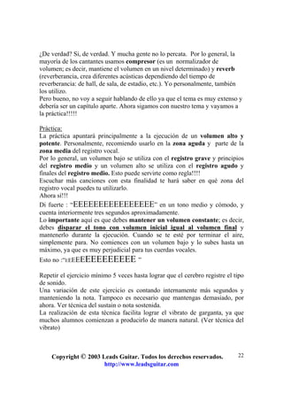 Copyright © 2003 Leads Guitar. Todos los derechos reservados.
http://www.leadsguitar.com
22
¿De verdad? Si, de verdad. Y mucha gente no lo percata. Por lo general, la
mayoría de los cantantes usamos compresor (es un normalizador de
volumen; es decir, mantiene el volumen en un nivel determinado) y reverb
(reverberancia, crea diferentes acústicas dependiendo del tiempo de
reverberancia: de hall, de sala, de estadio, etc.). Yo personalmente, también
los utilizo.
Pero bueno, no voy a seguir hablando de ello ya que el tema es muy extenso y
debería ser un capítulo aparte. Ahora sigamos con nuestro tema y vayamos a
la práctica!!!!!
Práctica:
La práctica apuntará principalmente a la ejecución de un volumen alto y
potente. Personalmente, recomiendo usarlo en la zona aguda y parte de la
zona media del registro vocal.
Por lo general, un volumen bajo se utiliza con el registro grave y principios
del registro medio y un volumen alto se utiliza con el registro agudo y
finales del registro medio. Esto puede servirte como regla!!!!
Escuchar más canciones con esta finalidad te hará saber en qué zona del
registro vocal puedes tu utilizarlo.
Ahora sí!!!
Di fuerte : “EEEEEEEEEEEEEEEE” en un tono medio y cómodo, y
cuenta interiormente tres segundos aproximadamente.
Lo importante aquí es que debes mantener un volumen constante; es decir,
debes disparar el tono con volumen inicial igual al volumen final y
mantenerlo durante la ejecución. Cuando se te esté por terminar el aire,
simplemente para. No comiences con un volumen bajo y lo subes hasta un
máximo, ya que es muy perjudicial para tus cuerdas vocales.
Esto no :“EEEEEEEEEEEEEE ”
Repetir el ejercicio mínimo 5 veces hasta lograr que el cerebro registre el tipo
de sonido.
Una variación de este ejercicio es contando internamente más segundos y
manteniendo la nota. Tampoco es necesario que mantengas demasiado, por
ahora. Ver técnica del sustain o nota sostenida.
La realización de esta técnica facilita lograr el vibrato de garganta, ya que
muchos alumnos comienzan a producirlo de manera natural. (Ver técnica del
vibrato)
 