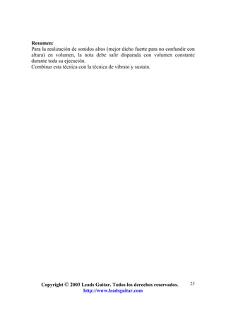 Copyright © 2003 Leads Guitar. Todos los derechos reservados.
http://www.leadsguitar.com
23
Resumen:
Para la realización de sonidos altos (mejor dicho fuerte para no confundir con
altura) en volumen, la nota debe salir disparada con volumen constante
durante toda su ejecución.
Combinar esta técnica con la técnica de vibrato y sustain.
 