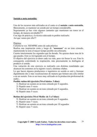 Copyright © 2003 Leads Guitar. Todos los derechos reservados.
http://www.leadsguitar.com
24
Sustain o nota sostenida:
Uno de los recursos más utilizados en el canto es el sustain o nota sostenida.
Básicamente, es mantener un sonido por un tiempo considerable.
Seguramente ya has visto algunos cantantes que mantienen sus tonos en el
tiempo, de manera envidiable!!!!
Con algo de práctica y la técnica adecuada tu podrás realizarlo.
Así que vamos por ello!!!
Práctica:
Calienta tu voz. SIEMPRE antes de cada práctica
Realiza una inspiración corta y luego di: “seeeeeeee” en un tono cómodo,
manteniendo la nota el mayor tiempo posible sin esforzarte.
Cuenta interiormente los segundos que ha durado. No quieras durar mas de lo
que puedes. Esto se irá logrando con el tiempo.
El objetivo del ejercicio es durar cada vez más, pero sin forzar la voz. Esto lo
conseguirás controlando tu respiración, más precisamente tu diafragma al
producir el sonido.
Una variación de este ejercicio es realizarlo con distintas tonalidades que
alcancen los extremos en tu registro vocal y distintas sílabas.
Lo que hacen algunos productores o ingenieros en sonido es unir y fusionar
digitalmente dos o más vocalizaciones de manera que formen una sola similar
a un un sustain. Esto es un truco muy utilizado en la producción profesional de
audio...
Posible rutina del ejercicio (Nivel básico- 3 días):
1) Realizar un sustain en un tono cómodo por 4 segundos.
2) Repetir unas 5 veces.
3) Realizar un sustain en un tono cómodo por 6 segundos.
4) Repetir unas 5 veces.
Rutina del ejercicio (Nivel Medio- de 3 a 5 días):
5) Realizar un sustain en un tono cómodo por 8 segundos.
6) Repetir unas 7 veces.
7) Realizar un sustain en un tono cómodo por 10 segundos
8) Repetir unas 7 veces.
 