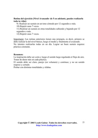 Copyright © 2003 Leads Guitar. Todos los derechos reservados.
http://www.leadsguitar.com
25
Rutina del ejercicio (Nivel Avanzado- de 5 en adelante, puedes realizarla
toda tu vida):
9) Realizar un sustain en un tono cómodo por 12 segundos o más.
10) Repetir unas 7 veces.
11) Realizar un sustain en otras tonalidades subiendo y bajando por 12
segundos o más.
12) Repetir unas 7 veces.
Importante: Las rutinas anteriores tienen una jerarquía, es decir, primero se
debe realizar la del nivel básico, luego el medio y finalmente el avanzado.
No intentes realizarlas todas en un día. Lograr un buen sustain requiere
práctica constante.
Resumen:
La inspiración debe ser corta y luego el sonido largo regulando el flujo de aire.
Tratar de durar más en cada práctica.
El sonido debe ser claro, parejo (en volumen) y continuo; y no un sonido
rasposo y cortado.
Probar con distintas tonalidades y sílabas.
 