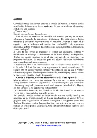 Copyright © 2003 Leads Guitar. Todos los derechos reservados.
http://www.leadsguitar.com
26
Vibrato:
Otro recurso muy utilizado en canto es la técnica del vibrato. El vibrato es una
modulación del sonido de forma oscilante. Se usa para adornar el sonido y
embellecer una canción.
¿Cómo se logra?
Existen muchas formas de producirlo.
1) Una de ellas es mediante la variación del espacio que hay en tu boca,
subiendo y bajando la mandíbula rápidamente. De esta manera logras
disminuir y aumentar respectivamente el volumen (referido a lugar en el
espacio y no al volumen del sonido- No confundir!!!!) de resonancia
modulando el tono producido. Inténtalo con un sustain, manteniendo una nota,
vamos es simple!!!
2) Otra de las formas es mediante el control del diafragma, inflando y
desinflando tu estomago. Comúnmente se lo llama vibrato diafragmático.
Realiza un sustain mientras cortas el aire que sale de tus pulmones en
pequeñas cantidades. Es importante para esta técnica fortalecer tu abdomen
para poder dominarla completamente.
3) Finalmente, otra es de forma natural o con las cueras vocales mismas. Esta
es la más difícil de las tres, pero seguramente te saldrá naturalmente. El
secreto está en realizar muchos sustains y hacerte a la idea de que el vibrato
saldrá de tu garganta. No desesperes si no te sale, date tiempo y cuando menos
lo esperes, ahí estará tu vibrato de garganta!!!
Cantar es hermoso, disfruta mientras cantas!!!! No te Apures!!!!
Mira los videos en vivo de tus cantantes favoritos para ver como lo hacen
ellos y comparar la técnica. Seguramente encontrarás algunos que realizan un
vibrato muy exagerado, tanto que se salen del tono que están haciendo. Hay de
los más variados y eso depende de cada cantante.
Puedes combinar las tres formas de realizar tus vibratos. Eso sí, no las tres a la
vez ya que es muy probable que no lo logres.
Por ejemplo, puedes realizar un largo sustain con un sonido lineal y no
modulado en su primera mitad y en la otra mitad realizar un vibrato leve de
garganta para luego realizar un vibrato diafragmático exagerado como para
finalizar. Tú puedes realizar las combinaciones que se te ocurran, solo procura
realizar un sonido prolijo y agradable. Una vez que entiendes el ejercicio solo
debes practicar!!!
 