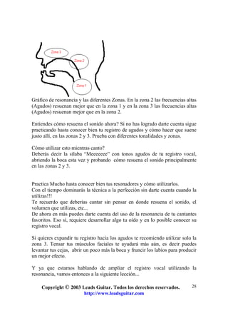Copyright © 2003 Leads Guitar. Todos los derechos reservados.
http://www.leadsguitar.com
28
Gráfico de resonancia y las diferentes Zonas. En la zona 2 las frecuencias altas
(Agudos) resuenan mejor que en la zona 1 y en la zona 3 las frecuencias altas
(Agudos) resuenan mejor que en la zona 2.
Entiendes cómo resuena el sonido ahora? Si no has logrado darte cuenta sigue
practicando hasta conocer bien tu registro de agudos y cómo hacer que suene
justo allí, en las zonas 2 y 3. Prueba con diferentes tonalidades y zonas.
Cómo utilizar esto mientras canto?
Deberás decir la silaba “Meeeeeee” con tonos agudos de tu registro vocal,
abriendo la boca esta vez y probando cómo resuena el sonido principalmente
en las zonas 2 y 3.
Practica Mucho hasta conocer bien tus resonadores y cómo utilizarlos.
Con el tiempo dominarás la técnica a la perfección sin darte cuenta cuando la
utilizas!!!
Te recuerdo que deberías cantar sin pensar en donde resuena el sonido, el
volumen que utilizas, etc...
De ahora en más puedes darte cuenta del uso de la resonancia de tu cantantes
favoritos. Eso sí, requiere desarrollar algo tu oído y en lo posible conocer su
registro vocal.
Si quieres expandir tu registro hacia los agudos te recomiendo utilizar solo la
zona 3. Tensar tus músculos faciales te ayudará más aún, es decir puedes
levantar tus cejas, abrir un poco más la boca y fruncir los labios para producir
un mejor efecto.
Y ya que estamos hablando de ampliar el registro vocal utilizando la
resonancia, vamos entonces a la siguiente lección...
 