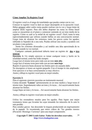 Copyright © 2003 Leads Guitar. Todos los derechos reservados.
http://www.leadsguitar.com
29
Cómo Ampliar Tu Registro Vocal
El registro vocal es el rango de tonalidades que puedes cantar con tu voz.
Conocer tu registro vocal te dará un mejor desempeño en la ejecución vocal.
Debes primero saber cuáles notas puedes realizar con tu voz y luego tratar de
ampliar dicho registro. Para ello debes disponer las notas en forma lineal
como se encuentran en el piano y comenzar cantando en un tono medio de tu
registro. Cómo se cuál es la mitad de mi registro vocal?. Fácil, toma la nota
(aproximadamente) que utilizas cuando hablas en una conversación normal.
Luego trata de alcanzar los extremos, tanto los graves como los agudos,
subiendo (o bajando) de a una nota. Puedes utilizar una escala y ayudarte con
un piano o una guitarra .
Anota los extremos alcanzados y así tendrás una idea aproximada de tu
registro usando tu voz normal.
Cualquier cantante profesional debería tener un registro de dos a tres
octavas.
Ejercicio 1: Un simple ejercicio es tomar cualquier texto y leerlo en la
tonalidad normal, como has leído siempre.
Luego leer el mismo texto pero todo con un tono más alto.
Luego leer el mismo texto pero todo con un tono más bajo.
Repetir el ejercicio hasta alcanzar tus límites pero sin causarte daño.
No desesperes si tienes un registro pequeño. Con el tiempo lo irás ampliando.
Este ejercicio si se hace correctamente es muy efectivo.
Anota y dibuja tu registro vocal para un mejor estudio.
Ejercicio 2:
Para el siguiente ejercicio necesitas un instrumento musical.
Cantas diciendo “Laaaaa” (primeramente en un tono medio) y luego tocas el
mismo tono. Seguidamente subes un tono y lo tocas... Así sucesivamente hasta
alcanzar los límites.
Luego bajas un tono y lo tocas... Así sucesivamente hasta alcanzar los límites.
Anota y dibuja tu registro vocal para un mejor estudio.
Utiliza los resonadores nasales para los agudos. Para lograr una mejor
resonancia tienes que levantar las cejas tensando los músculos de la cara lo
más posible.
Para sonidos graves has descender la traquea produciendo un engrosamiento
de la papada. Te recomiendo que mires videos de “los grandes tenores
(Pavarotti- Domingo- Carreras)” para una mejor comprensión.
 