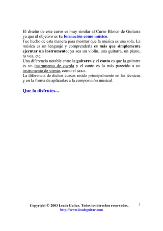 Copyright © 2003 Leads Guitar. Todos los derechos reservados.
http://www.leadsguitar.com
3
El diseño de este curso es muy similar al Curso Básico de Guitarra
ya que el objetivo es tu formación como músico.
Fue hecho de esta manera para mostrar que la música es una sola. La
música es un lenguaje y comprenderla es más que simplemente
ejecutar un instrumento; ya sea un violín, una guitarra, un piano,
tu voz, etc.
Una diferencia notable entre la guitarra y el canto es que la guitarra
es un instrumento de cuerda y el canto es lo más parecido a un
instrumento de viento, como el saxo.
La diferencia de dichos cursos reside principalmente en las técnicas
y en la forma de aplicarlas a la composición musical.
Que lo disfrutes...
 