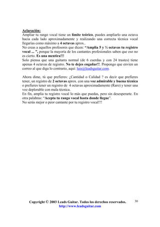 Copyright © 2003 Leads Guitar. Todos los derechos reservados.
http://www.leadsguitar.com
30
Aclaración:
Ampliar tu rango vocal tiene un límite teórico, puedes ampliarlo una octava
hacia cada lado aproximadamente y realizando una correcta técnica vocal
llegarías como máximo a 4 octavas aprox..
No creas a aquellos profesores que dicen: “Amplia 5 y ½ octavas tu registro
vocal ... ”, porque la mayoría de los cantantes profesionales saben que eso no
es cierto. Es una mentira!!!
Solo piensa que una guitarra normal (de 6 cuerdas y con 24 trastes) tiene
apenas 4 octavas de registro. No te dejes engañar!!. Propongo que envíen un
correo al que diga lo contrario, aquí: luis@leadsguitar.com.
Ahora dime, tú que prefieres: ¿Cantidad o Calidad ? es decir que prefieres
tener, un registro de 2 octavas aprox. con una voz admirable y buena técnica
o prefieres tener un registro de 4 octavas aproximadamente (Raro) y tener una
voz deplorable con mala técnica.
En fin, amplia tu registro vocal lo más que puedas, pero sin desesperarte. En
otra palabras: “Acepta tu rango vocal hasta donde llegue”.
No serás mejor o peor cantante por tu registro vocal!!!
 