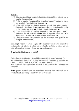 Copyright © 2003 Leads Guitar. Todos los derechos reservados.
http://www.leadsguitar.com
32
Práctica:
1) Elige una canción de tu agrado. Supongamos que el tono original de tu
canción elegida es LA
2) Graba la canción (puedes utilizar una pista karaoke) cantándola en su
tono original. Para el ejemplo tónica en La.
3) Graba nuevamente la canción (puedes utilizar una pista karaoke)
cantándola en un intervalo de 3ra (menor). Para el ejemplo tónica en La
el intervalo de 3ra seria Do. Es decir canta la melodía en Do.
4) Graba nuevamente la canción (puedes utilizar una pista karaoke)
cantándola en un intervalo de 5ta. Para el ejemplo tónica en La el
intervalo de 5ta seria Mi. Es decir canta la melodía en Mi.
5) Canta escuchando cualquiera de las tres armonías antes grabadas en
cualquier otro intervalo.
Esta simple práctica te ayuda a lograr independencia vocal con relación a otros
instrumentos ejecutados u otras voces. Ayuda también a reconocer los
intervalos, mejorar tu oído y lograr una mejor afinación.
Y qué aplicación tiene en el canto?
Generalmente se aplica en los estribillos o algunas estrofas de una canción.
Te recomiendo desarrollar tu oído escuchando canciones y tratando de
reconocer los intervalos de 3ra, 5ta y 8va principalmente.
Ten en cuenta este capítulo de armonía en el momento de componer tus
canciones.
Nota: puedes ayudarte con un instrumento musical para saber cuál es la
tonalidad de la canción y para identificar los intervalos.
 