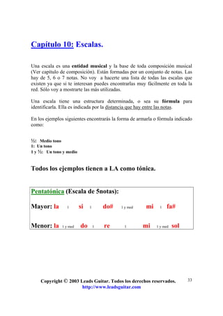 Copyright © 2003 Leads Guitar. Todos los derechos reservados.
http://www.leadsguitar.com
33
Capítulo 10: Escalas.
Una escala es una entidad musical y la base de toda composición musical
(Ver capítulo de composición). Están formadas por un conjunto de notas. Las
hay de 5, 6 o 7 notas. No voy a hacerte una lista de todas las escalas que
existen ya que si te interesan puedes encontrarlas muy fácilmente en toda la
red. Sólo voy a mostrarte las más utilizadas.
Una escala tiene una estructura determinada, o sea su fórmula para
identificarla. Ella es indicada por la distancia que hay entre las notas.
En los ejemplos siguientes encontrarás la forma de armarla o fórmula indicado
como:
½: Medio tono
1: Un tono
1 y ½: Un tono y medio
Todos los ejemplos tienen a LA como tónica.
Pentatónica (Escala de 5notas):
Mayor: la 1 si 1 do# 1 y med mi 1 fa#
Menor: la 1 y med do 1 re 1 mi 1 y med sol
 