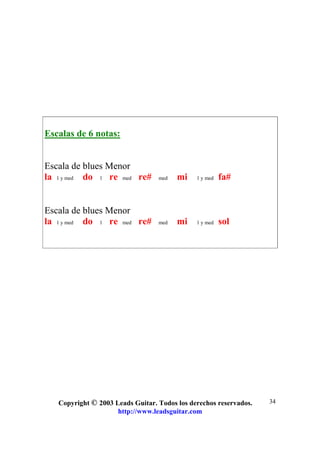 Copyright © 2003 Leads Guitar. Todos los derechos reservados.
http://www.leadsguitar.com
34
Escalas de 6 notas:
Escala de blues Menor
la 1 y med do 1 re med re# med mi 1 y med fa#
Escala de blues Menor
la 1 y med do 1 re med re# med mi 1 y med sol
 