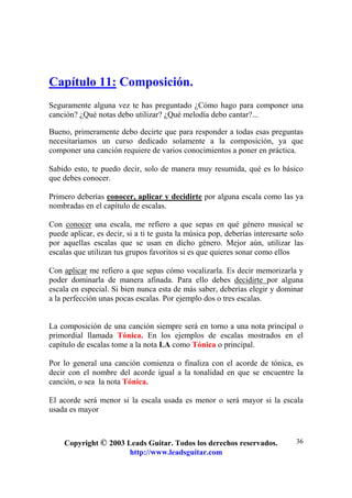 Copyright © 2003 Leads Guitar. Todos los derechos reservados.
http://www.leadsguitar.com
36
Capítulo 11: Composición.
Seguramente alguna vez te has preguntado ¿Cómo hago para componer una
canción? ¿Qué notas debo utilizar? ¿Qué melodía debo cantar?...
Bueno, primeramente debo decirte que para responder a todas esas preguntas
necesitaríamos un curso dedicado solamente a la composición, ya que
componer una canción requiere de varios conocimientos a poner en práctica.
Sabido esto, te puedo decir, solo de manera muy resumida, qué es lo básico
que debes conocer.
Primero deberías conocer, aplicar y decidirte por alguna escala como las ya
nombradas en el capítulo de escalas.
Con conocer una escala, me refiero a que sepas en qué género musical se
puede aplicar, es decir, si a ti te gusta la música pop, deberías interesarte solo
por aquellas escalas que se usan en dicho género. Mejor aún, utilizar las
escalas que utilizan tus grupos favoritos si es que quieres sonar como ellos
Con aplicar me refiero a que sepas cómo vocalizarla. Es decir memorizarla y
poder dominarla de manera afinada. Para ello debes decidirte por alguna
escala en especial. Si bien nunca esta de más saber, deberías elegir y dominar
a la perfección unas pocas escalas. Por ejemplo dos o tres escalas.
La composición de una canción siempre será en torno a una nota principal o
primordial llamada Tónica. En los ejemplos de escalas mostrados en el
capítulo de escalas tome a la nota LA como Tónica o principal.
Por lo general una canción comienza o finaliza con el acorde de tónica, es
decir con el nombre del acorde igual a la tonalidad en que se encuentre la
canción, o sea la nota Tónica.
El acorde será menor si la escala usada es menor o será mayor si la escala
usada es mayor
 