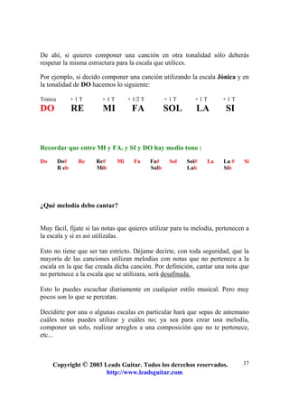 Copyright © 2003 Leads Guitar. Todos los derechos reservados.
http://www.leadsguitar.com
37
De ahí, si quieres componer una canción en otra tonalidad sólo deberás
respetar la misma estructura para la escala que utilices.
Por ejemplo, si decido componer una canción utilizando la escala Jónica y en
la tonalidad de DO hacemos lo siguiente:
Tonica + 1 T + 1 T + 1/2 T + 1 T + 1 T + 1 T
DO RE MI FA SOL LA SI
Recordar que entre MI y FA, y SI y DO hay medio tono :
Do Do# Re Re# Mi Fa Fa# Sol Sol# La La # Si
R eb Mib Solb Lab Sib
¿Qué melodía debo cantar?
Muy fácil, fíjate si las notas que quieres utilizar para tu melodía, pertenecen a
la escala y si es así utilízalas.
Esto no tiene que ser tan estricto. Déjame decirte, con toda seguridad, que la
mayoría de las canciones utilizan melodías con notas que no pertenece a la
escala en la que fue creada dicha canción. Por definición, cantar una nota que
no pertenece a la escala que se utilizara, será desafinada.
Esto lo puedes escuchar diariamente en cualquier estilo musical. Pero muy
pocos son lo que se percatan.
Decidirte por una o algunas escalas en particular hará que sepas de antemano
cuáles notas puedes utilizar y cuáles no; ya sea para crear una melodía,
componer un solo, realizar arreglos a una composición que no te pertenece,
etc...
 