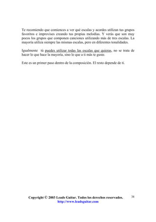 Copyright © 2003 Leads Guitar. Todos los derechos reservados.
http://www.leadsguitar.com
38
Te recomiendo que comiences a ver qué escalas y acordes utilizan tus grupos
favoritos e improvises creando tus propias melodías. Y verás que son muy
pocos los grupos que componen canciones utilizando más de tres escalas. La
mayoría utiliza siempre las mismas escalas, pero en diferentes tonalidades.
Igualmente tú puedes utilizar todas las escalas que quieras, no se trata de
hacer lo que hace la mayoría, sino lo que a ti más te guste.
Este es un primer paso dentro de la composición. El resto depende de ti.
 